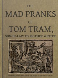 The Mad Pranks of Tom Tram, Son-in-law to Mother Winter: To Which Are Added His Merry Jests, Odd Conceits, and Pleasant Tales.